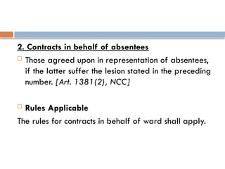 2. Contracts in behalf of absentees
 Those agreed upon in representation of absentees,
if the latter suffer the lesion stated in the preceding
number. [Art. 1381(2), NCC]
 Rules Applicable
The rules for contracts in behalf of ward shall apply.
 
