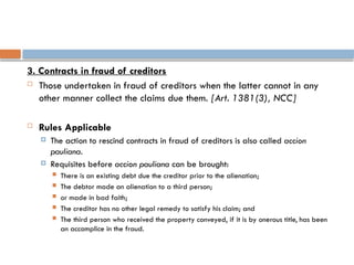 3. Contracts in fraud of creditors
 Those undertaken in fraud of creditors when the latter cannot in any
other manner collect the claims due them. [Art. 1381(3), NCC]
 Rules Applicable
 The action to rescind contracts in fraud of creditors is also called accion
pauliana.
 Requisites before accion pauliana can be brought:
 There is an existing debt due the creditor prior to the alienation;
 The debtor made an alienation to a third person;
 or made in bad faith;
 The creditor has no other legal remedy to satisfy his claim; and
 The third person who received the property conveyed, if it is by onerous title, has been
an accomplice in the fraud.
 