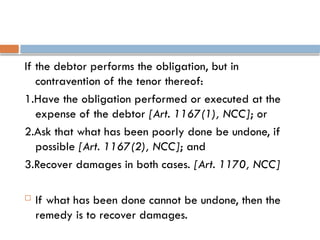 If the debtor performs the obligation, but in
contravention of the tenor thereof:
1.Have the obligation performed or executed at the
expense of the debtor [Art. 1167(1), NCC]; or
2.Ask that what has been poorly done be undone, if
possible [Art. 1167(2), NCC]; and
3.Recover damages in both cases. [Art. 1170, NCC]
 If what has been done cannot be undone, then the
remedy is to recover damages.
 
