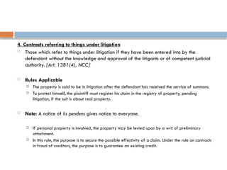 4. Contracts referring to things under litigation
 Those which refer to things under litigation if they have been entered into by the
defendant without the knowledge and approval of the litigants or of competent judicial
authority. [Art. 1381(4), NCC]
 Rules Applicable
 The property is said to be in litigation after the defendant has received the service of summons.
 To protect himself, the plaintiff must register his claim in the registry of property, pending
litigation, if the suit is about real property.
 Note: A notice of lis pendens gives notice to everyone.
 If personal property is involved, the property may be levied upon by a writ of preliminary
attachment.
 In this rule, the purpose is to secure the possible effectivity of a claim. Under the rule on contracts
in fraud of creditors, the purpose is to guarantee an existing credit.
 