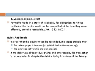 5. Contracts by an insolvent
 Payments made in a state of insolvency for obligations to whose
fulfillment the debtor could not be compelled at the time they were
effected, are also rescissible. [Art. 1382, NCC]
Rules Applicable
 In order that the payment can be rescinded, it is indispensable that:
 The debtor-payer is insolvent (no judicial declaration necessary);
 The debt was not yet due and demandable.
 If the debt was already due, owing and enforceable, the transaction
is not rescindable despite the debtor being in a state of insolvency.
 