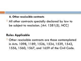 6. Other rescissible contracts
 All other contracts specially declared by law to
be subject to rescission. [Art. 1381(5), NCC]
Rules Applicable
 Other rescissible contracts are those contemplated
in Arts. 1098, 1189, 1526, 1534, 1539, 1542,
1556, 1560, 1567, and 1659 of the Civil Code.
 