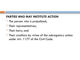PARTIES WHO MAY INSTITUTE ACTION
 The person who is prejudiced;
 Their representatives;
 Their heirs; and
 Their creditors by virtue of the subrogatory action
under Art. 1177 of the Civil Code.
 