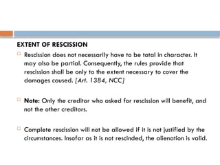 EXTENT OF RESCISSION
 Rescission does not necessarily have to be total in character. It
may also be partial. Consequently, the rules provide that
rescission shall be only to the extent necessary to cover the
damages caused. [Art. 1384, NCC]
 Note: Only the creditor who asked for rescission will benefit, and
not the other creditors.
 Complete rescission will not be allowed if it is not justified by the
circumstances. Insofar as it is not rescinded, the alienation is valid.
 