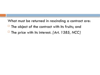 What must be returned in rescinding a contract are:
 The object of the contract with its fruits; and
 The price with its interest. [Art. 1385, NCC]
 