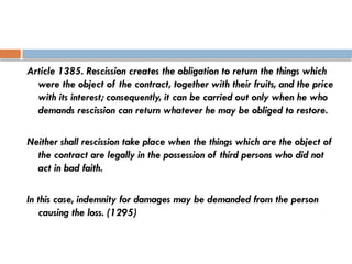 Article 1385. Rescission creates the obligation to return the things which
were the object of the contract, together with their fruits, and the price
with its interest; consequently, it can be carried out only when he who
demands rescission can return whatever he may be obliged to restore.
Neither shall rescission take place when the things which are the object of
the contract are legally in the possession of third persons who did not
act in bad faith.
In this case, indemnity for damages may be demanded from the person
causing the loss. (1295)
 