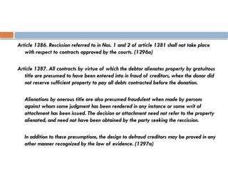 Article 1386. Rescission referred to in Nos. 1 and 2 of article 1381 shall not take place
with respect to contracts approved by the courts. (1296a)
Article 1387. All contracts by virtue of which the debtor alienates property by gratuitous
title are presumed to have been entered into in fraud of creditors, when the donor did
not reserve sufficient property to pay all debts contracted before the donation.
Alienations by onerous title are also presumed fraudulent when made by persons
against whom some judgment has been rendered in any instance or some writ of
attachment has been issued. The decision or attachment need not refer to the property
alienated, and need not have been obtained by the party seeking the rescission.
In addition to these presumptions, the design to defraud creditors may be proved in any
other manner recognized by the law of evidence. (1297a)
 
