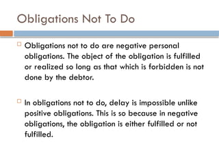 Obligations Not To Do
 Obligations not to do are negative personal
obligations. The object of the obligation is fulfilled
or realized so long as that which is forbidden is not
done by the debtor.
 In obligations not to do, delay is impossible unlike
positive obligations. This is so because in negative
obligations, the obligation is either fulfilled or not
fulfilled.
 