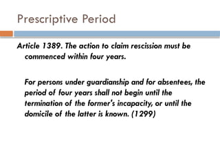 Prescriptive Period
Article 1389. The action to claim rescission must be
commenced within four years.
For persons under guardianship and for absentees, the
period of four years shall not begin until the
termination of the former's incapacity, or until the
domicile of the latter is known. (1299)
 