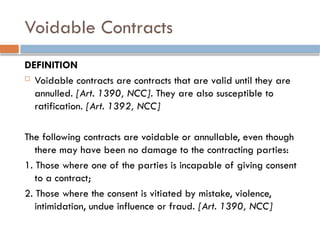 Voidable Contracts
DEFINITION
 Voidable contracts are contracts that are valid until they are
annulled. [Art. 1390, NCC]. They are also susceptible to
ratification. [Art. 1392, NCC]
The following contracts are voidable or annullable, even though
there may have been no damage to the contracting parties:
1. Those where one of the parties is incapable of giving consent
to a contract;
2. Those where the consent is vitiated by mistake, violence,
intimidation, undue influence or fraud. [Art. 1390, NCC]
 