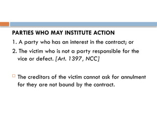 PARTIES WHO MAY INSTITUTE ACTION
1. A party who has an interest in the contract; or
2. The victim who is not a party responsible for the
vice or defect. [Art. 1397, NCC]
 The creditors of the victim cannot ask for annulment
for they are not bound by the contract.
 