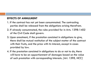 EFFECTS OF ANNULMENT
1. If the contract has not yet been consummated. The contracting
parties shall be released from the obligations arising therefrom.
2. If already consummated, the rules provided for in Arts. 1398-1402
of the Civil Code shall govern.
3. Upon annulment, if the prestation consisted in obligations to give,
there shall be mutual restitution of the subject matter of the contract
with their fruits, and the price with its interest, except in cases
provided by law.
4. If the prestation consisted in obligations to do or not to do, there
will have to be an apportionment of damages based on the value
of such prestation with corresponding interests. [Art. 1398, NCC]
 