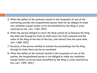 5. When the defect of the contracts consists in the incapacity of one of the
contracting parties, the incapacitated person shall not be obliged to make
any restitution except insofar as he has benefited by the thing or price
received by him. [Art. 1426, NCC]
6. When the person obliged to return the thing cannot do so because the thing
has been lost through his fault, he shall return the fruits received and the
value of the thing at the time of the loss, with interest from the same date
[Art. 1400, NCC]
7. However, if the person entitled to institute the proceedings lost the thing
through his fault, there can be no annulment
8. When the defect of the contract consists in the incapacity of one of the
parties, the incapacitated person is not obliged to make any restitution
except insofar as he has been benefited by the thing or price received by
him. [Art. 1399, NCC].
 