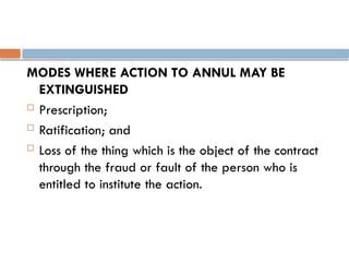 MODES WHERE ACTION TO ANNUL MAY BE
EXTINGUISHED
 Prescription;
 Ratification; and
 Loss of the thing which is the object of the contract
through the fraud or fault of the person who is
entitled to institute the action.
 