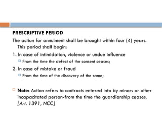 PRESCRIPTIVE PERIOD
The action for annulment shall be brought within four (4) years.
This period shall begin:
1. In case of intimidation, violence or undue influence
 From the time the defect of the consent ceases;
2. In case of mistake or fraud
 From the time of the discovery of the same;
 Note: Action refers to contracts entered into by minors or other
incapacitated person-from the time the guardianship ceases.
[Art. 1391, NCC]
 