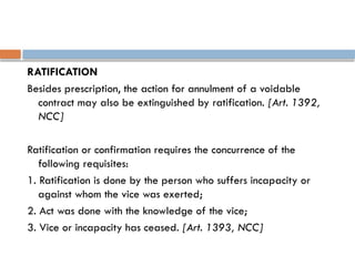 RATIFICATION
Besides prescription, the action for annulment of a voidable
contract may also be extinguished by ratification. [Art. 1392,
NCC]
Ratification or confirmation requires the concurrence of the
following requisites:
1. Ratification is done by the person who suffers incapacity or
against whom the vice was exerted;
2. Act was done with the knowledge of the vice;
3. Vice or incapacity has ceased. [Art. 1393, NCC]
 