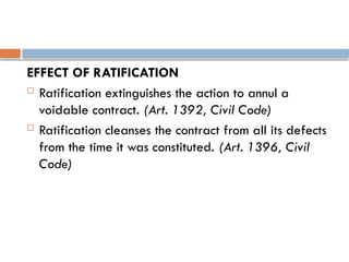 EFFECT OF RATIFICATION
 Ratification extinguishes the action to annul a
voidable contract. (Art. 1392, Civil Code)
 Ratification cleanses the contract from all its defects
from the time it was constituted. (Art. 1396, Civil
Code)
 