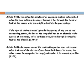 Article 1401. The action for annulment of contracts shall be extinguished
when the thing which is the object thereof is lost through the fraud or
fault of the person who has a right to institute the proceedings.
If the right of action is based upon the incapacity of any one of the
contracting parties, the loss of the thing shall not be an obstacle to the
success of the action, unless said loss took place through the fraud or
fault of the plaintiff. (1314a)
Article 1402. As long as one of the contracting parties does not restore
what in virtue of the decree of annulment he is bound to return, the
other cannot be compelled to comply with what is incumbent upon him.
(1308)
 