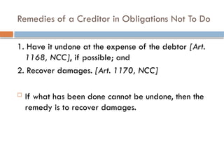 Remedies of a Creditor in Obligations Not To Do
1. Have it undone at the expense of the debtor [Art.
1168, NCC], if possible; and
2. Recover damages. [Art. 1170, NCC]
 If what has been done cannot be undone, then the
remedy is to recover damages.
 