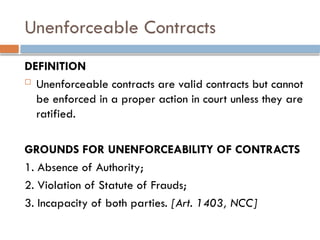 Unenforceable Contracts
DEFINITION
 Unenforceable contracts are valid contracts but cannot
be enforced in a proper action in court unless they are
ratified.
GROUNDS FOR UNENFORCEABILITY OF CONTRACTS
1. Absence of Authority;
2. Violation of Statute of Frauds;
3. Incapacity of both parties. [Art. 1403, NCC]
 