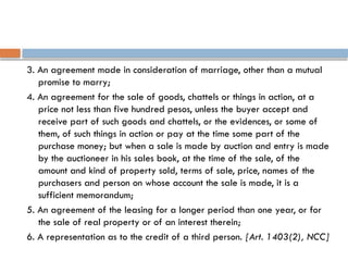 3. An agreement made in consideration of marriage, other than a mutual
promise to marry;
4. An agreement for the sale of goods, chattels or things in action, at a
price not less than five hundred pesos, unless the buyer accept and
receive part of such goods and chattels, or the evidences, or some of
them, of such things in action or pay at the time some part of the
purchase money; but when a sale is made by auction and entry is made
by the auctioneer in his sales book, at the time of the sale, of the
amount and kind of property sold, terms of sale, price, names of the
purchasers and person on whose account the sale is made, it is a
sufficient memorandum;
5. An agreement of the leasing for a longer period than one year, or for
the sale of real property or of an interest therein;
6. A representation as to the credit of a third person. [Art. 1403(2), NCC]
 