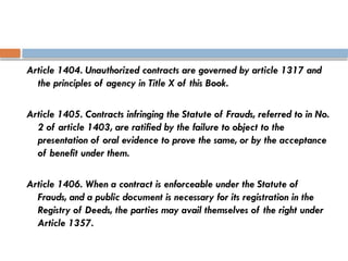 Article 1404. Unauthorized contracts are governed by article 1317 and
the principles of agency in Title X of this Book.
Article 1405. Contracts infringing the Statute of Frauds, referred to in No.
2 of article 1403, are ratified by the failure to object to the
presentation of oral evidence to prove the same, or by the acceptance
of benefit under them.
Article 1406. When a contract is enforceable under the Statute of
Frauds, and a public document is necessary for its registration in the
Registry of Deeds, the parties may avail themselves of the right under
Article 1357.
 
