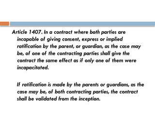 Article 1407. In a contract where both parties are
incapable of giving consent, express or implied
ratification by the parent, or guardian, as the case may
be, of one of the contracting parties shall give the
contract the same effect as if only one of them were
incapacitated.
If ratification is made by the parents or guardians, as the
case may be, of both contracting parties, the contract
shall be validated from the inception.
 