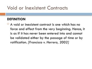 Void or Inexistent Contracts
DEFINITION
 A void or inexistent contract is one which has no
force and effect from the very beginning. Hence, it
is as if it has never been entered into and cannot
be validated either by the passage of time or by
ratification. [Francisco v. Herrera, 2002]
 