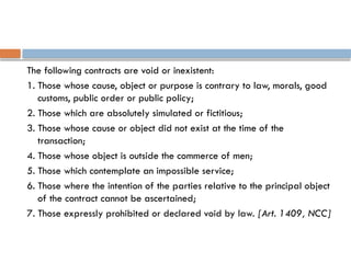 The following contracts are void or inexistent:
1. Those whose cause, object or purpose is contrary to law, morals, good
customs, public order or public policy;
2. Those which are absolutely simulated or fictitious;
3. Those whose cause or object did not exist at the time of the
transaction;
4. Those whose object is outside the commerce of men;
5. Those which contemplate an impossible service;
6. Those where the intention of the parties relative to the principal object
of the contract cannot be ascertained;
7. Those expressly prohibited or declared void by law. [Art. 1409, NCC]
 