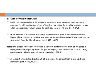 EFFECTS OF VOID CONTRACTS
 Nullity of contracts due to illegal cause or object, when executed (and not merely
executory), will produce the effect of barring any action by a guilty party to recover
what he has already given under the contract. [Arts. 1411 and 1412, NCC]
 If the contract is indivisible, the whole contract is void even if only some terms are
illegal. If the contract is divisible, the legal terms may be enforced if the same can be
separated from the illegal terms. [Art. 1420, NCC]
Note: The person who wants to enforce a contract must show how much of the cause is
legal; otherwise, if partly legal and partly illegal, it will result in the contract being
considered as wholly void. [Lichauco v. Martinez, 1906]
 A contract which is the direct result of a previous illegal contract, is also void and
inexistent. [Art. 1422, NCC]
 