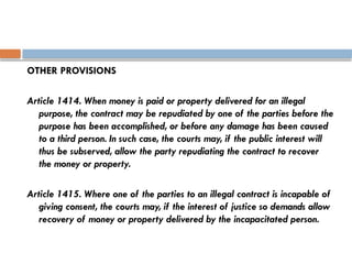 OTHER PROVISIONS
Article 1414. When money is paid or property delivered for an illegal
purpose, the contract may be repudiated by one of the parties before the
purpose has been accomplished, or before any damage has been caused
to a third person. In such case, the courts may, if the public interest will
thus be subserved, allow the party repudiating the contract to recover
the money or property.
Article 1415. Where one of the parties to an illegal contract is incapable of
giving consent, the courts may, if the interest of justice so demands allow
recovery of money or property delivered by the incapacitated person.
 