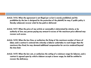 Article 1416. When the agreement is not illegal per se but is merely prohibited, and the
prohibition by the law is designed for the protection of the plaintiff, he may, if public policy is
thereby enhanced, recover what he has paid or delivered.
Article 1417. When the price of any article or commodity is determined by statute, or by
authority of law, any person paying any amount in excess of the maximum price allowed may
recover such excess.
Article 1418. When the law fixes, or authorizes the fixing of the maximum number of hours of
labor, and a contract is entered into whereby a laborer undertakes to work longer than the
maximum thus fixed, he may demand additional compensation for service rendered beyond
the time limit.
Article 1419. When the law sets, or authorizes the setting of a minimum wage for laborers, and a
contract is agreed upon by which a laborer accepts a lower wage, he shall be entitled to
recover the deficiency.
 