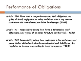 Performance of Obligations
Article 1170. Those who in the performance of their obligations are
guilty of fraud, negligence, or delay, and those who in any manner
contravene the tenor thereof, are liable for damages. (1101)
Article 1171. Responsibility arising from fraud is demandable in all
obligations. Any waiver of an action for future fraud is void. (1102a)
Article 1172. Responsibility arising from negligence in the performance of
every kind of obligation is also demandable, but such liability may be
regulated by the courts, according to the circumstances. (1103)
 