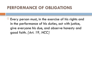 PERFORMANCE OF OBLIGATIONS
 Every person must, in the exercise of his rights and
in the performance of his duties, act with justice,
give everyone his due, and observe honesty and
good faith. [Art. 19, NCC]
 