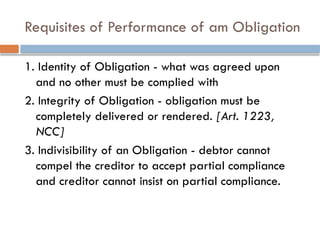 Requisites of Performance of am Obligation
1. Identity of Obligation - what was agreed upon
and no other must be complied with
2. Integrity of Obligation - obligation must be
completely delivered or rendered. [Art. 1223,
NCC]
3. Indivisibility of an Obligation - debtor cannot
compel the creditor to accept partial compliance
and creditor cannot insist on partial compliance.
 