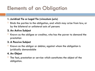 Elements of an Obligation
1. Juridical Tie or Legal Tie (vinculum juris)
 Binds the parties to the obligation, and which may arise from law, or
by the bilateral or unilateral acts of persons
2. An Active Subject
 Known as the obligee or creditor, who has the power to demand the
prestation
3. A Passive Subject
 Known as the obligor or debtor, against whom the obligation is
juridically demandable
4. An Object
 The fact, prestation or service which constitutes the object of the
obligation.
 