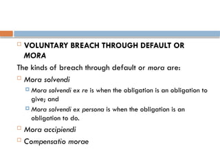  VOLUNTARY BREACH THROUGH DEFAULT OR
MORA
The kinds of breach through default or mora are:
 Mora solvendi
 Mora solvendi ex re is when the obligation is an obligation to
give; and
 Mora solvendi ex persona is when the obligation is an
obligation to do.
 Mora accipiendi
 Compensatio morae
 