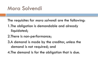 Mora Solvendi
The requisites for mora solvendi are the following:
1.The obligation is demandable and already
liquidated;
2.There is non-performance;
3.A demand is made by the creditor, unless the
demand is not required; and
4.The demand is for the obligation that is due.
 