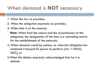 When demand is NOT necessary
1. When the law so provides;
2. When the obligation expressly so provides;
3. When time is of the essence;
 Note: When from the nature and the circumstances of the
obligation, the designation of the time is a controlling motive
for the establishment of the contracts.
4. When demand would be useless, as when the obligation has
rendered it beyond his power to perform [Art. 1169(2),
NCC]; or
5.When the debtor expressly acknowledged that he is in
default.
 