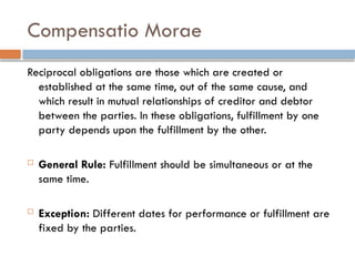 Compensatio Morae
Reciprocal obligations are those which are created or
established at the same time, out of the same cause, and
which result in mutual relationships of creditor and debtor
between the parties. In these obligations, fulfillment by one
party depends upon the fulfillment by the other.
 General Rule: Fulfillment should be simultaneous or at the
same time.
 Exception: Different dates for performance or fulfillment are
fixed by the parties.
 