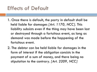 Effects of Default
1. Once there is default, the party in default shall be
held liable for damages [Art. 1170, NCC]. This
liability subsists even if the thing may have been lost
or destroyed through a fortuitous event, as long as
demand was made before the happening of the
fortuitous event.
2. The debtor can be held liable for damages in the
form of interest if the obligation consists in the
payment of a sum of money, and there being no
stipulation to the contrary. [Art. 2209, NCC]
 