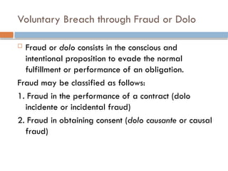 Voluntary Breach through Fraud or Dolo
 Fraud or dolo consists in the conscious and
intentional proposition to evade the normal
fulfillment or performance of an obligation.
Fraud may be classified as follows:
1. Fraud in the performance of a contract (dolo
incidente or incidental fraud)
2. Fraud in obtaining consent (dolo causante or causal
fraud)
 