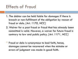 Effects of Fraud
1. The debtor can be held liable for damages if there is
breach or non-fulfillment of the obligation by reason of
fraud or dolo. [Art. 1170, NCC]
2. Waiver for a past fraud or fraud that has already been
committed is valid. However, a waiver for future fraud is
contrary to law and public policy. [Art. 1171, NCC]
 Fraud or dolo is synonymous to bad faith, hence,
damages cannot be recovered when the mistake or
errors of judgment was made in good faith.
 