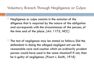 Voluntary Breach Through Negligence or Culpa
 Negligence or culpa consists in the omission of the
diligence that is required by the nature of the obligation
and corresponds with the circumstances of the person, of
the time and of the place. [Art. 1173, NCC]
 The test of negligence may be stated as follows: Did the
defendant in doing the alleged negligent act use the
reasonable care and caution which an ordinarily prudent
person would have used in the same situation? If not, then
he is guilty of negligence. [Picart v. Smith, 1918]
 