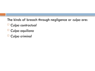 The kinds of breach through negligence or culpa are:
 Culpa contractual
 Culpa aquiliana
 Culpa criminal
 