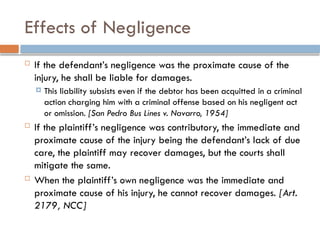 Effects of Negligence
 If the defendant’s negligence was the proximate cause of the
injury, he shall be liable for damages.
 This liability subsists even if the debtor has been acquitted in a criminal
action charging him with a criminal offense based on his negligent act
or omission. [San Pedro Bus Lines v. Navarro, 1954]
 If the plaintiff’s negligence was contributory, the immediate and
proximate cause of the injury being the defendant’s lack of due
care, the plaintiff may recover damages, but the courts shall
mitigate the same.
 When the plaintiff’s own negligence was the immediate and
proximate cause of his injury, he cannot recover damages. [Art.
2179, NCC]
 
