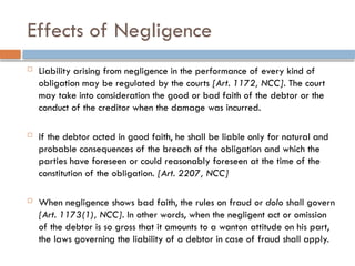 Effects of Negligence
 Liability arising from negligence in the performance of every kind of
obligation may be regulated by the courts [Art. 1172, NCC]. The court
may take into consideration the good or bad faith of the debtor or the
conduct of the creditor when the damage was incurred.
 If the debtor acted in good faith, he shall be liable only for natural and
probable consequences of the breach of the obligation and which the
parties have foreseen or could reasonably foreseen at the time of the
constitution of the obligation. [Art. 2207, NCC]
 When negligence shows bad faith, the rules on fraud or dolo shall govern
[Art. 1173(1), NCC]. In other words, when the negligent act or omission
of the debtor is so gross that it amounts to a wanton attitude on his part,
the laws governing the liability of a debtor in case of fraud shall apply.
 
