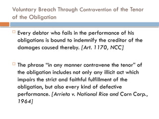 Voluntary Breach Through Contravention of the Tenor
of the Obligation
 Every debtor who fails in the performance of his
obligations is bound to indemnify the creditor of the
damages caused thereby. [Art. 1170, NCC]
 The phrase “in any manner contravene the tenor” of
the obligation includes not only any illicit act which
impairs the strict and faithful fulfillment of the
obligation, but also every kind of defective
performance. [Arrieta v. National Rice and Corn Corp.,
1964]
 