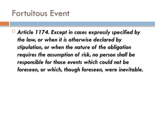 Fortuitous Event
 Article 1174. Except in cases expressly specified by
the law, or when it is otherwise declared by
stipulation, or when the nature of the obligation
requires the assumption of risk, no person shall be
responsible for those events which could not be
foreseen, or which, though foreseen, were inevitable.
 
