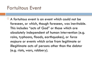 Fortuitous Event
 A fortuitous event is an event which could not be
foreseen, or which, though foreseen, was inevitable.
This includes “acts of God” or those which are
absolutely independent of human intervention (e.g.
rains, typhoons, floods, earthquakes), or force
majeure or events which arise from legitimate or
illegitimate acts of persons other than the debtor
(e.g. riots, wars, robbery).
 
